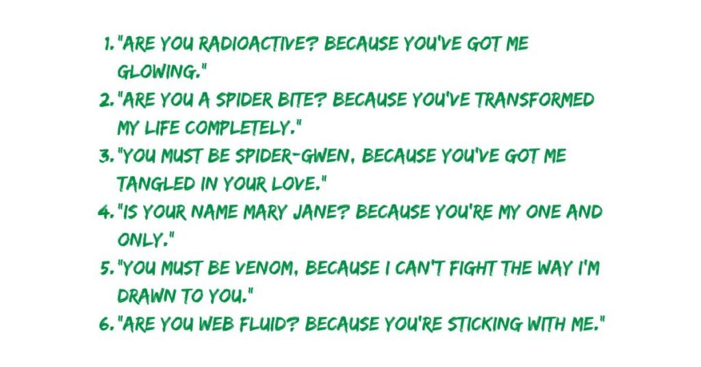 "Are you radioactive? Because you've got me glowing."
"Are you a spider bite? Because you’ve transformed my life completely."
"You must be Spider-Gwen, because you’ve got me tangled in your love."
"Is your name Mary Jane? Because you’re my one and only."
"You must be Venom, because I can’t fight the way I’m drawn to you."
"Are you web fluid? Because you’re sticking with me."